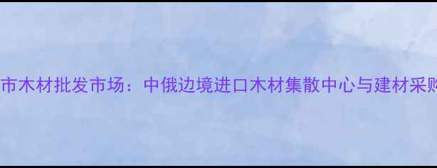图片 绥芬河市木材批发市场：中俄边境进口木材集散中心与建材采购指南2