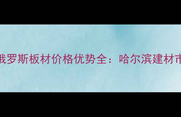 图片 绥芬河进口俄罗斯板材价格优势全：哈尔滨建材市场采购指南