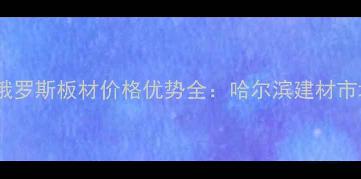 图片 绥芬河进口俄罗斯板材价格优势全：哈尔滨建材市场采购指南2
