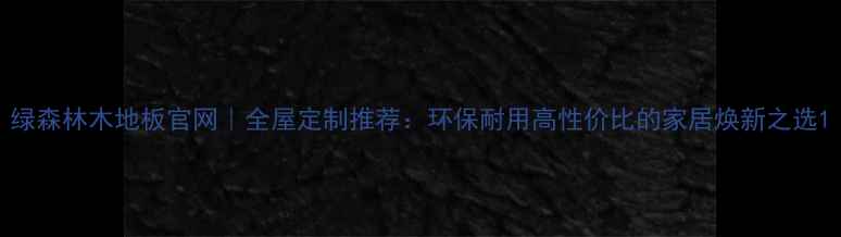 图片 绿森林木地板官网｜全屋定制推荐：环保耐用高性价比的家居焕新之选1