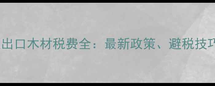 图片 老挝建材企业出口木材税费全：最新政策、避税技巧与合规指南1