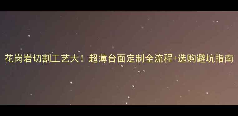 图片 花岗岩切割工艺大！超薄台面定制全流程+选购避坑指南