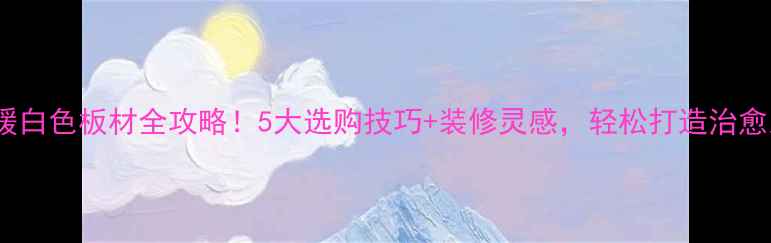 图片 苏木匠暖白色板材全攻略！5大选购技巧+装修灵感，轻松打造治愈系家居1