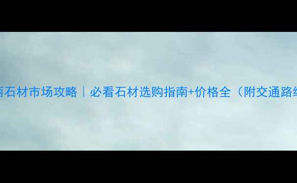 图片 西丽石材市场攻略｜必看石材选购指南+价格全（附交通路线）