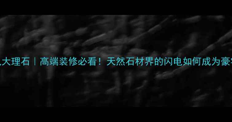 图片 西藏闪电大理石｜高端装修必看！天然石材界的闪电如何成为豪宅标配？