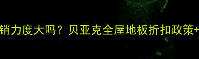 图片 贝亚克地板促销力度大吗？贝亚克全屋地板折扣政策+选购避坑指南