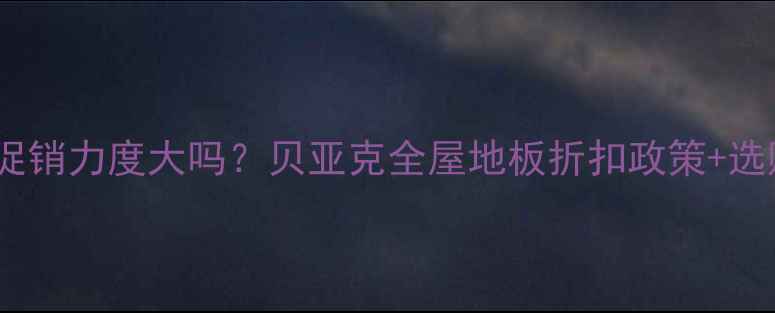 图片 贝亚克地板促销力度大吗？贝亚克全屋地板折扣政策+选购避坑指南2