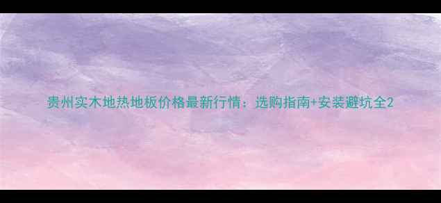 图片 贵州实木地热地板价格最新行情：选购指南+安装避坑全2