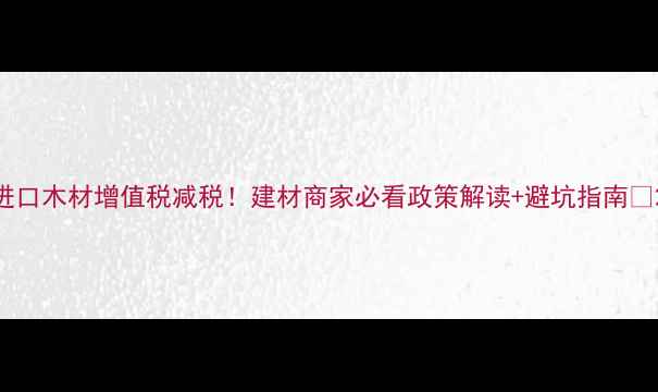 图片 进口木材增值税减税！建材商家必看政策解读+避坑指南🔥2