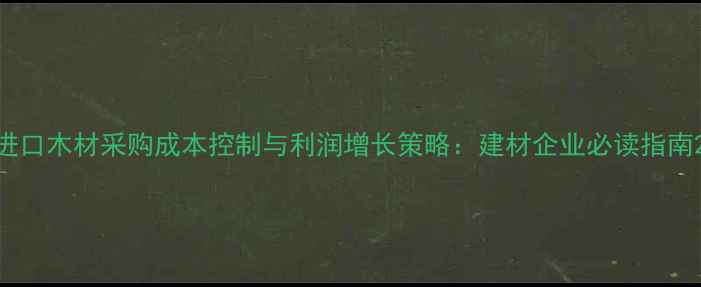 图片 进口木材采购成本控制与利润增长策略：建材企业必读指南2