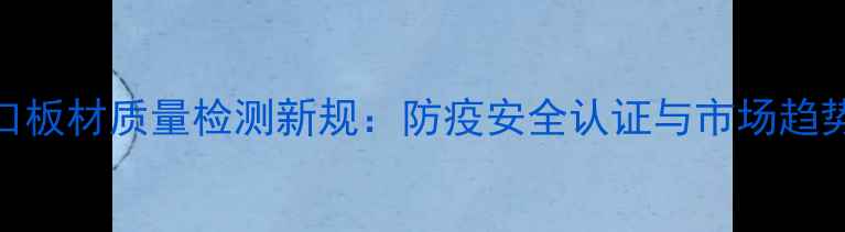 图片 进口板材质量检测新规：防疫安全认证与市场趋势全