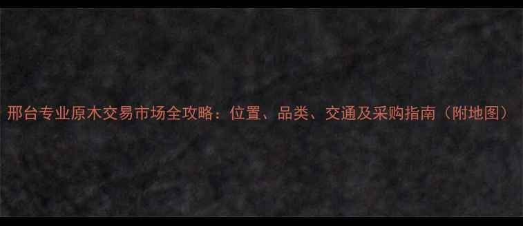 图片 邢台专业原木交易市场全攻略：位置、品类、交通及采购指南（附地图）