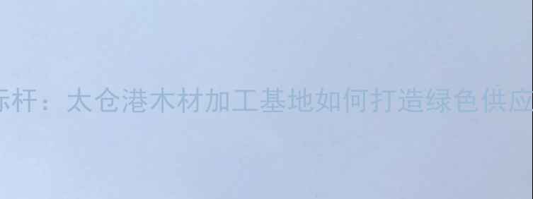 图片 长三角建材产业新标杆：太仓港木材加工基地如何打造绿色供应链与产业升级闭环1