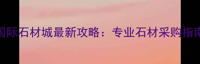 图片 长沙东方国际石材城最新攻略：专业石材采购指南与市场全