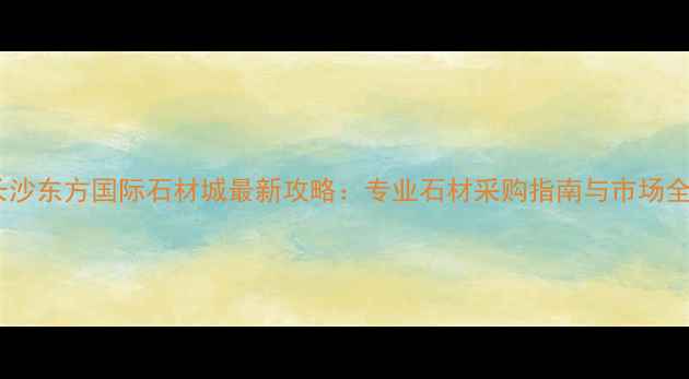 图片 长沙东方国际石材城最新攻略：专业石材采购指南与市场全1