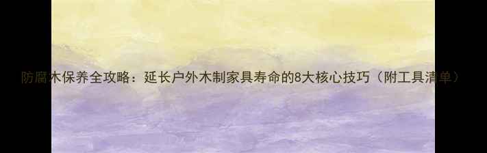 图片 防腐木保养全攻略：延长户外木制家具寿命的8大核心技巧（附工具清单）