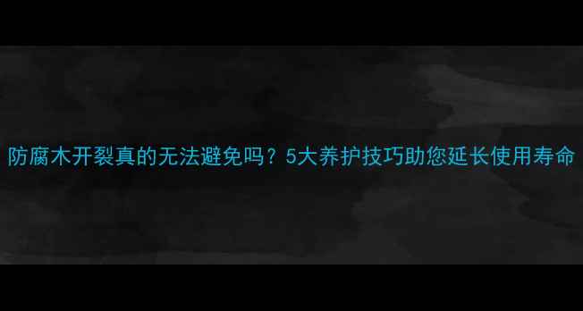 图片 防腐木开裂真的无法避免吗？5大养护技巧助您延长使用寿命