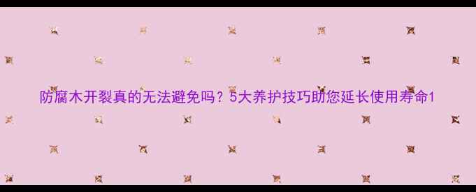 图片 防腐木开裂真的无法避免吗？5大养护技巧助您延长使用寿命1