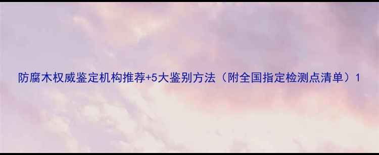 图片 防腐木权威鉴定机构推荐+5大鉴别方法（附全国指定检测点清单）1