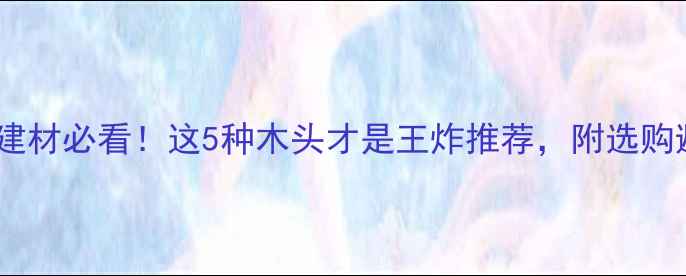 图片 陕西家居建材必看！这5种木头才是王炸推荐，附选购避坑指南2