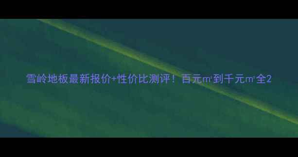 图片 雪岭地板最新报价+性价比测评！百元㎡到千元㎡全2