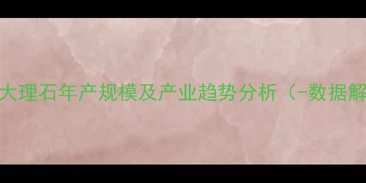 图片 麻城大理石年产规模及产业趋势分析（-数据解读）