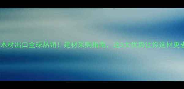 图片 🌟中国木材出口全球热销！建材采购指南，这5大优势让你选材更省心！2
