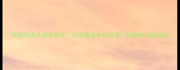 图片 🌟中国珍贵木材品种全｜这些黄金木如何选？附建材选购指南🌟