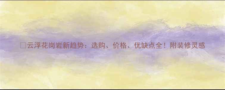 图片 🌟云浮花岗岩新趋势：选购、价格、优缺点全！附装修灵感