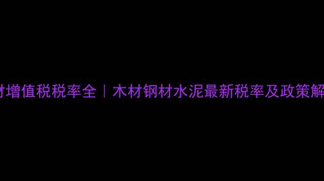 图片 🌟建材增值税税率全｜木材钢材水泥最新税率及政策解读🌟2
