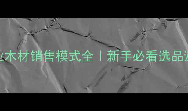 图片 🌟建材行业木材销售模式全｜新手必看选品避坑指南🌟