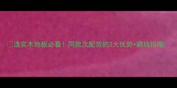 图片 🌟选实木地板必看！同批次配货的3大优势+避坑指南🔥
