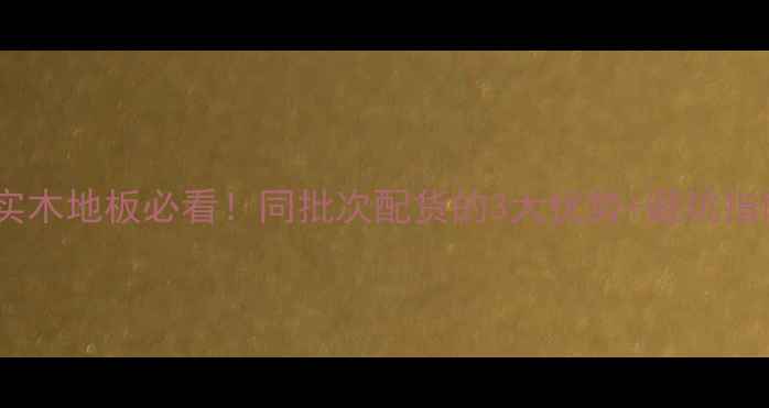 图片 🌟选实木地板必看！同批次配货的3大优势+避坑指南🔥1