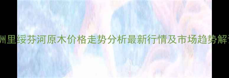 图片 🌲🌲🌲满洲里绥芬河原木价格走势分析最新行情及市场趋势解读🌲🌲🌲1