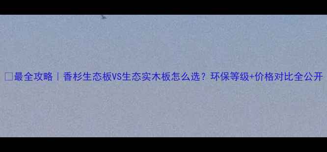图片 🌿最全攻略｜香杉生态板VS生态实木板怎么选？环保等级+价格对比全公开