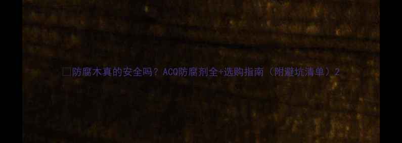 图片 🌿防腐木真的安全吗？ACQ防腐剂全+选购指南（附避坑清单）2