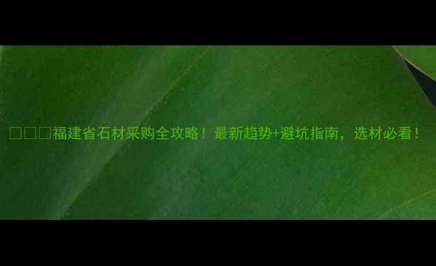 图片 🏛️🔥福建省石材采购全攻略！最新趋势+避坑指南，选材必看！