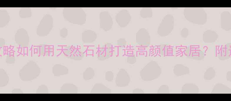 图片 🏡罗源溪里石材全攻略如何用天然石材打造高颜值家居？附选购+安装避坑指南1