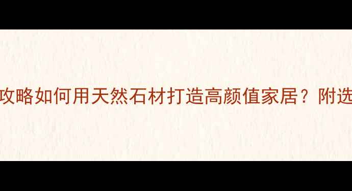 图片 🏡罗源溪里石材全攻略如何用天然石材打造高颜值家居？附选购+安装避坑指南2