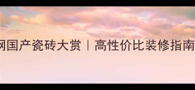 图片 🏡装修必看！深啡网国产瓷砖大赏｜高性价比装修指南，这5款必须入坑！