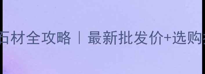 图片 💎福建浪淘金石材全攻略｜最新批发价+选购指南+保养秘籍