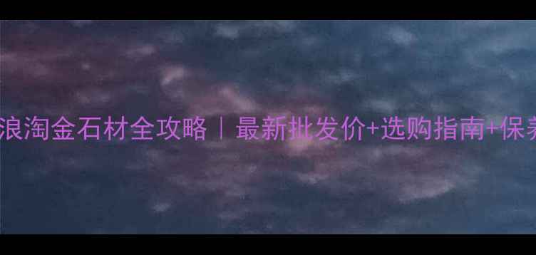 图片 💎福建浪淘金石材全攻略｜最新批发价+选购指南+保养秘籍1