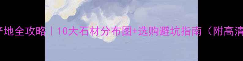 图片 📌中国石材产地全攻略｜10大石材分布图+选购避坑指南（附高清分布地图）2