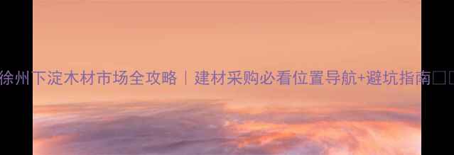图片 📌徐州下淀木材市场全攻略｜建材采购必看位置导航+避坑指南🏗️1