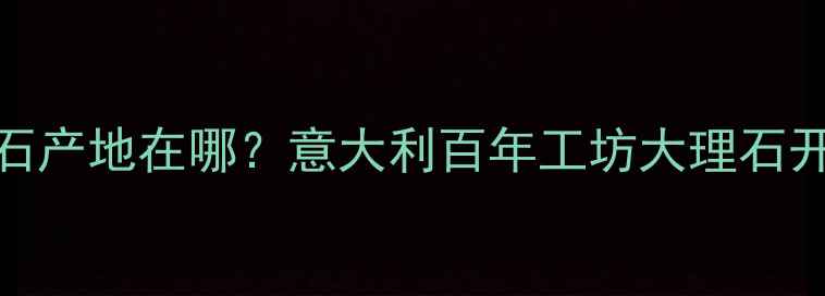图片 📌维多利亚大理石产地在哪？意大利百年工坊大理石开采与加工全流程