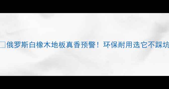 图片 🔥俄罗斯白橡木地板真香预警！环保耐用选它不踩坑