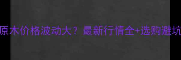 图片 🔥周口原木价格波动大？最新行情全+选购避坑指南💥