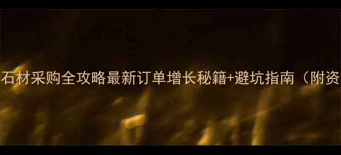 图片 🔥外贸石材采购全攻略最新订单增长秘籍+避坑指南（附资源包）