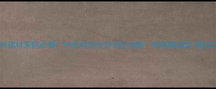 图片 🔥广州建材采购必看广州木材批发市场全攻略！附隐藏福利+避坑指南2
