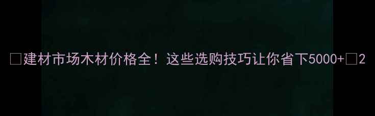 图片 🔥建材市场木材价格全！这些选购技巧让你省下5000+💰2